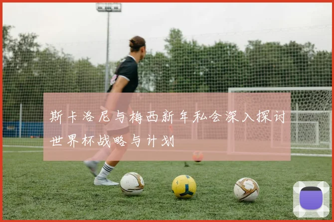 斯卡洛尼与梅西新年私会深入探讨世界杯战略与计划