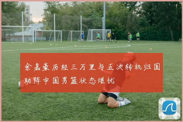 余嘉豪历经三万里与五次转机归国助阵中国男篮状态堪忧