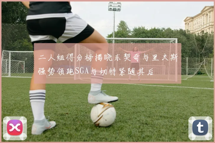 二人组得分榜揭晓东契奇与里夫斯强势领跑SGA与切特紧随其后