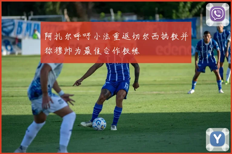 阿扎尔呼吁小法重返切尔西执教并称穆帅为最佳合作教练
