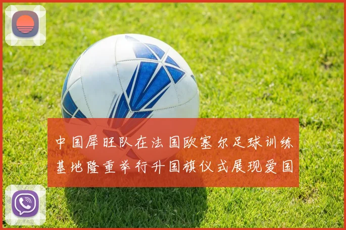中国犀旺队在法国欧塞尔足球训练基地隆重举行升国旗仪式展现爱国情怀