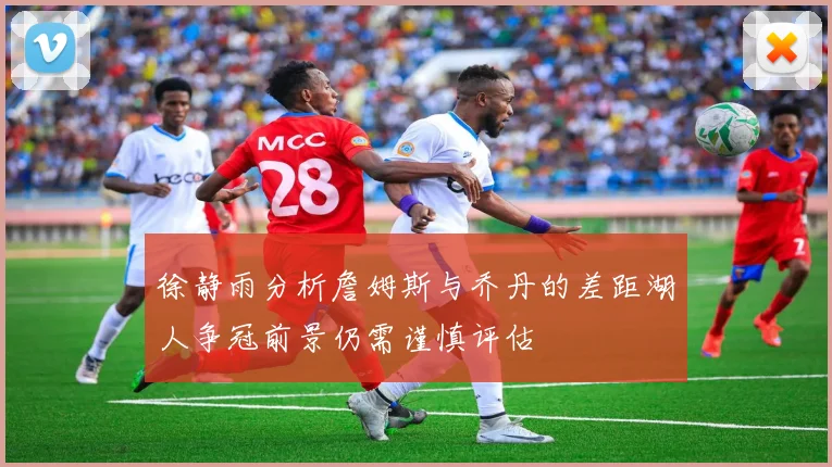 徐静雨分析詹姆斯与乔丹的差距湖人争冠前景仍需谨慎评估