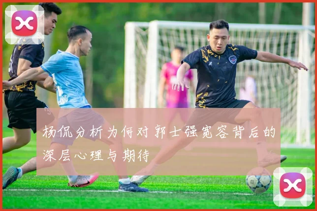 杨侃分析为何对郭士强宽容背后的深层心理与期待