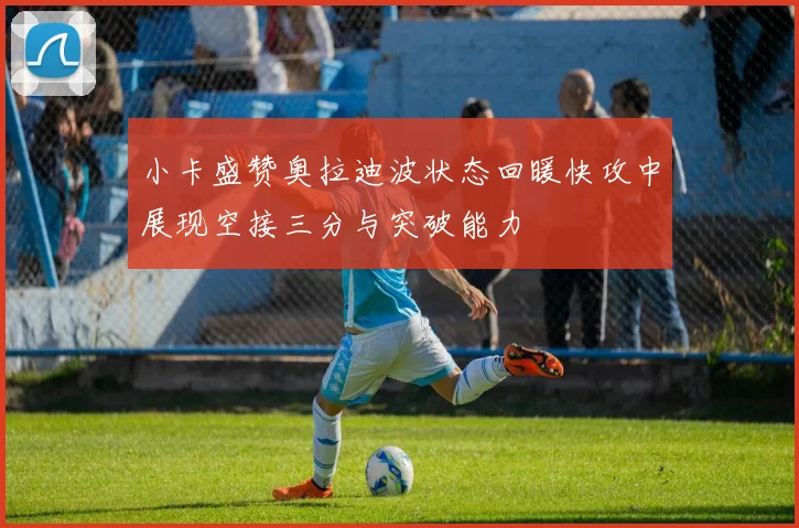 小卡盛赞奥拉迪波状态回暖快攻中展现空接三分与突破能力