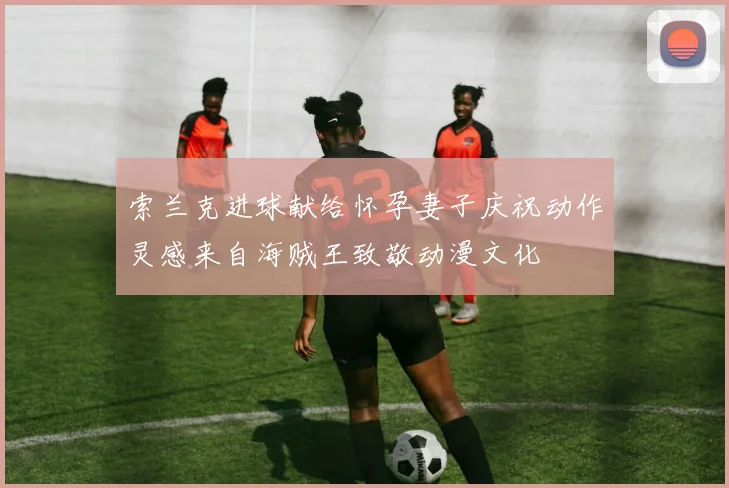 索兰克进球献给怀孕妻子庆祝动作灵感来自海贼王致敬动漫文化