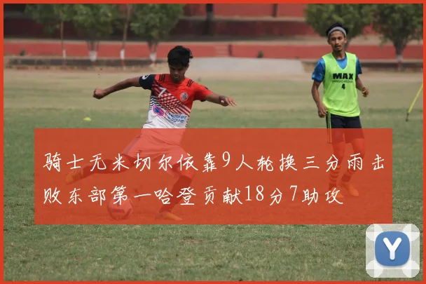 骑士无米切尔依靠9人轮换三分雨击败东部第一哈登贡献18分7助攻