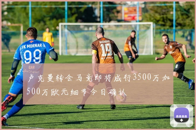 卢克曼转会马竞即将成行3500万加500万欧元细节今日确认
