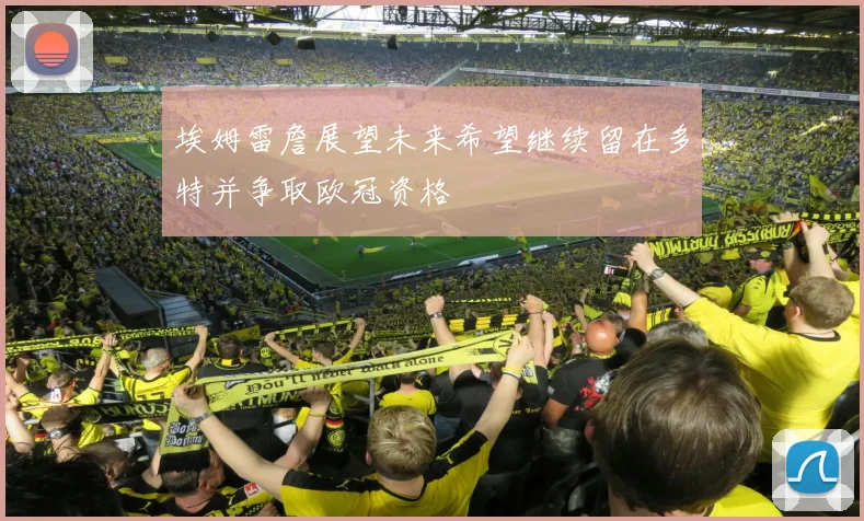 埃姆雷詹展望未来希望继续留在多特并争取欧冠资格