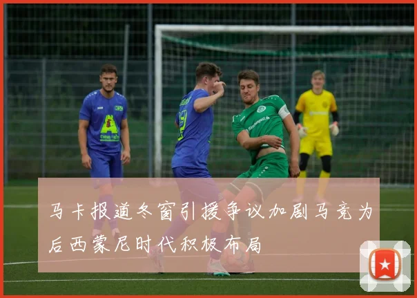 马卡报道冬窗引援争议加剧马竞为后西蒙尼时代积极布局