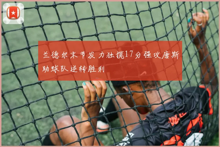 兰德尔末节发力独揽17分强攻唐斯助球队逆转胜利