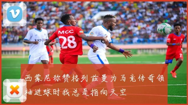 西蒙尼称赞格列兹曼为马竞传奇领袖进球时我总是指向天空
