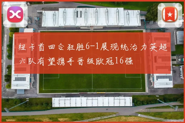 纽卡首回合狂胜6-1展现统治力英超六队有望携手晋级欧冠16强