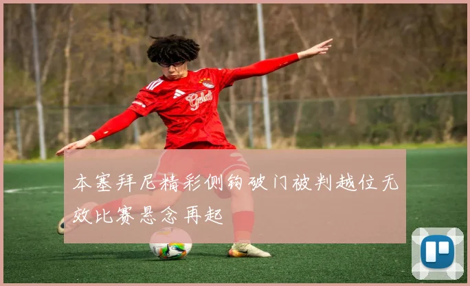 本塞拜尼精彩侧钩破门被判越位无效比赛悬念再起
