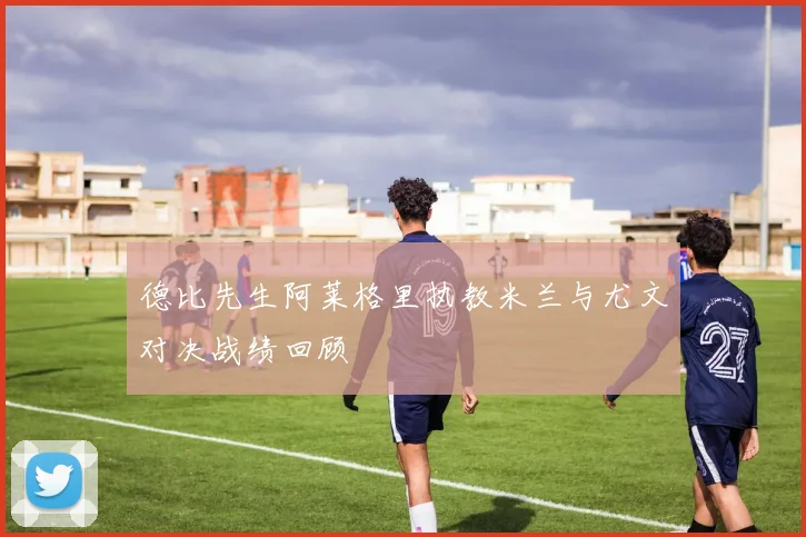 德比先生阿莱格里执教米兰与尤文对决战绩回顾
