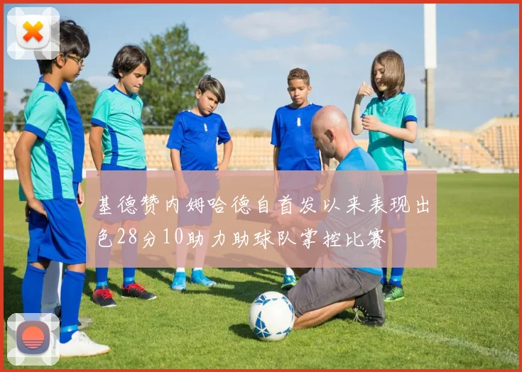 基德赞内姆哈德自首发以来表现出色28分10助力助球队掌控比赛