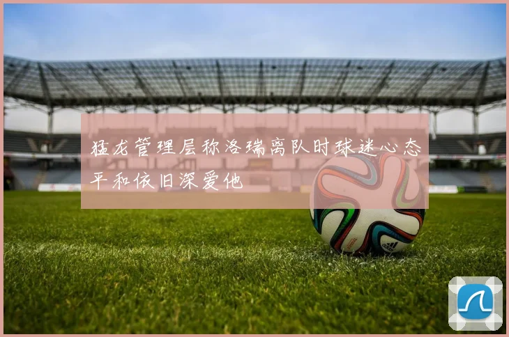猛龙管理层称洛瑞离队时球迷心态平和依旧深爱他
