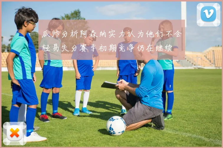 瓜帅分析阿森纳实力认为他们不会轻易失分赛季初期竞争仍在继续