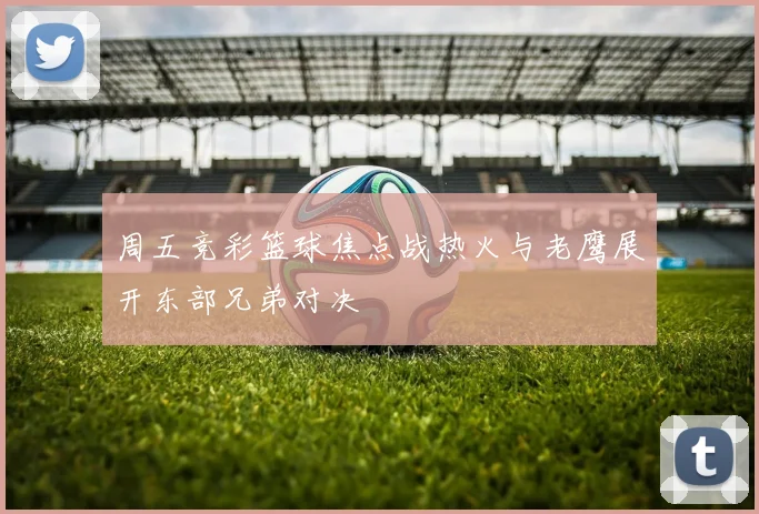 周五竞彩篮球焦点战热火与老鹰展开东部兄弟对决