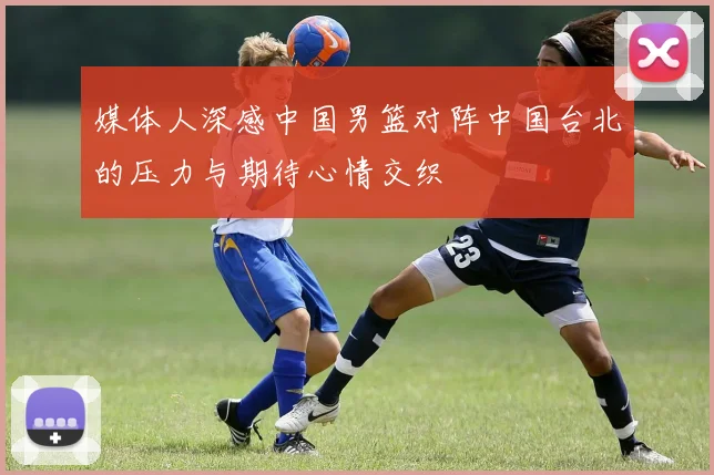 媒体人深感中国男篮对阵中国台北的压力与期待心情交织