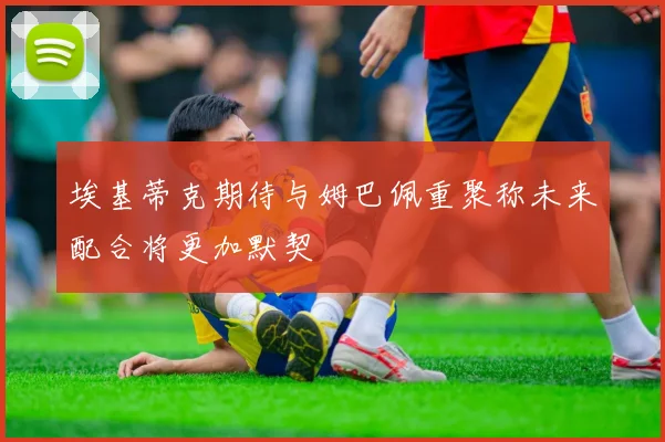 埃基蒂克期待与姆巴佩重聚称未来配合将更加默契