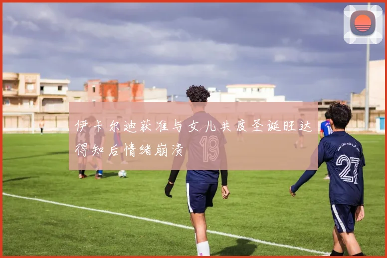 伊卡尔迪获准与女儿共度圣诞旺达得知后情绪崩溃