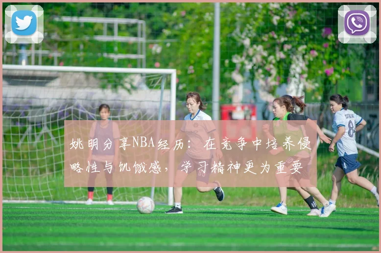 姚明分享NBA经历：在竞争中培养侵略性与饥饿感，学习精神更为重要