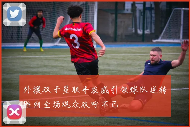 外援双子星联手发威引领球队逆转胜利全场观众欢呼不已