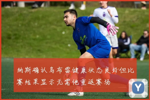 纳斯确认乌布雷健康状态良好但比赛结果显示无需他重返赛场