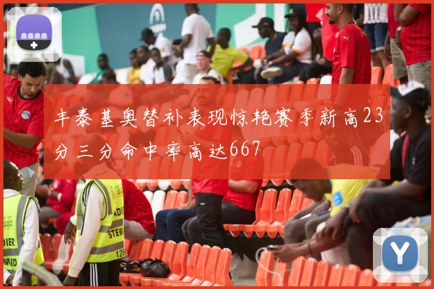丰泰基奥替补表现惊艳赛季新高23分三分命中率高达667