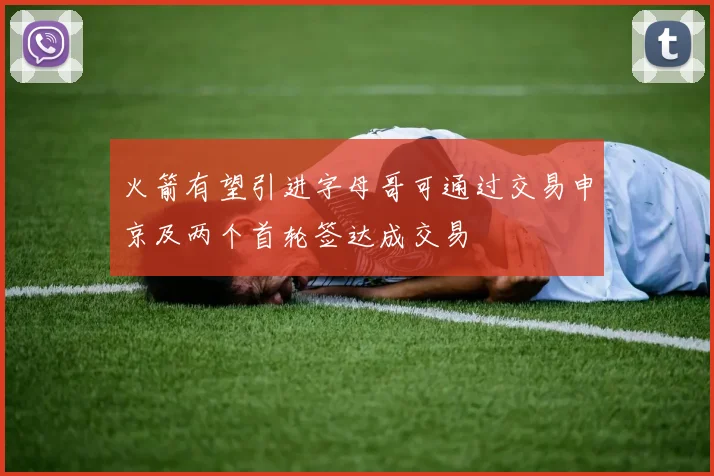 火箭有望引进字母哥可通过交易申京及两个首轮签达成交易