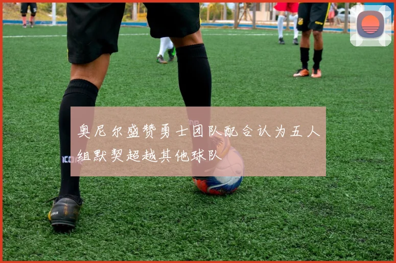 奥尼尔盛赞勇士团队配合认为五人组默契超越其他球队