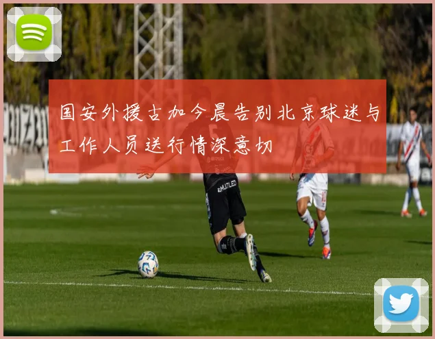 国安外援古加今晨告别北京球迷与工作人员送行情深意切