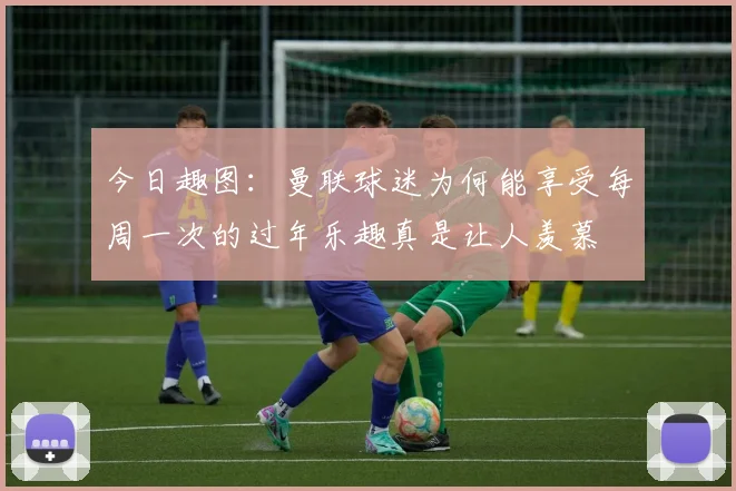 今日趣图：曼联球迷为何能享受每周一次的过年乐趣真是让人羡慕