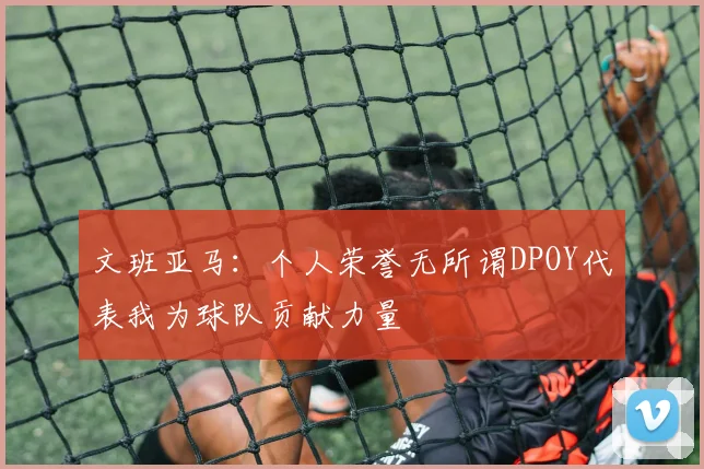 文班亚马：个人荣誉无所谓DPOY代表我为球队贡献力量