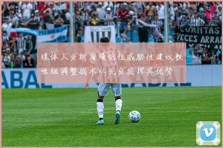 媒体人分析周琦低位威胁性建议教练组调整战术以充分发挥其优势