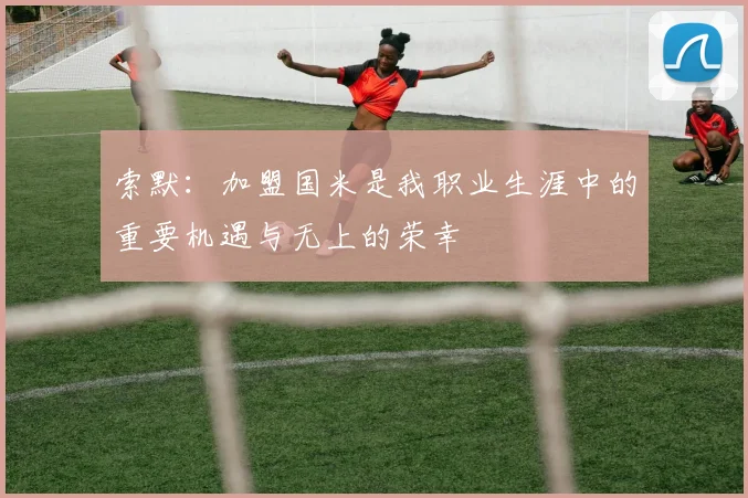 索默：加盟国米是我职业生涯中的重要机遇与无上的荣幸