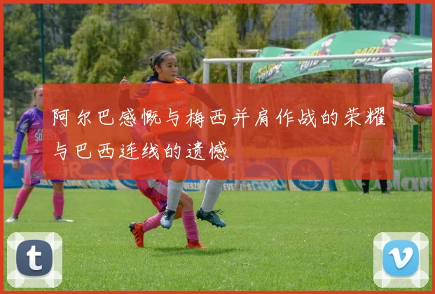 阿尔巴感慨与梅西并肩作战的荣耀与巴西连线的遗憾