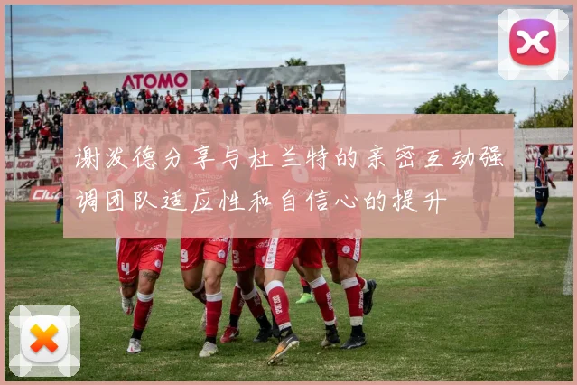 谢泼德分享与杜兰特的亲密互动强调团队适应性和自信心的提升