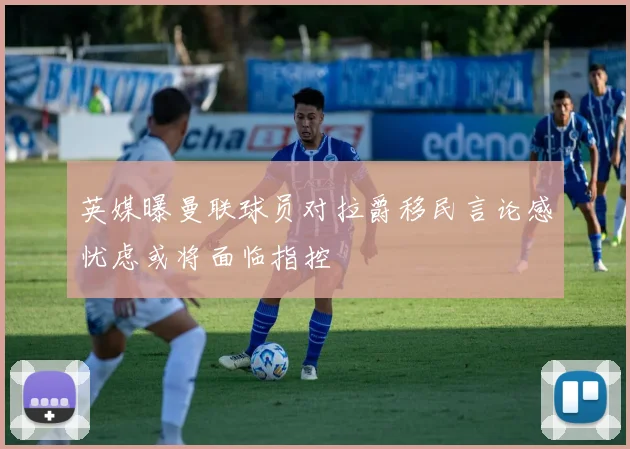 英媒曝曼联球员对拉爵移民言论感忧虑或将面临指控