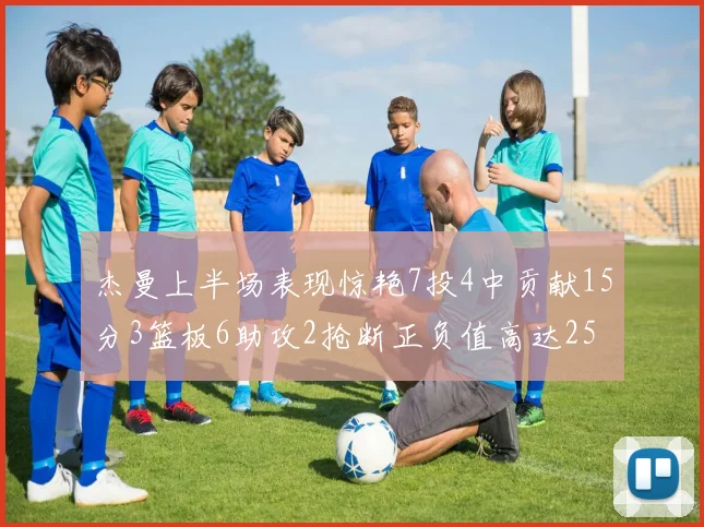杰曼上半场表现惊艳7投4中贡献15分3篮板6助攻2抢断正负值高达25