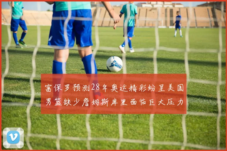 富保罗预测28年奥运精彩纷呈美国男篮缺少詹姆斯库里面临巨大压力