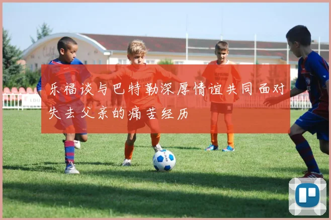 乐福谈与巴特勒深厚情谊共同面对失去父亲的痛苦经历