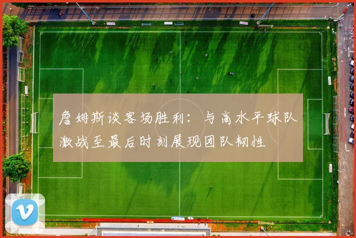 詹姆斯谈客场胜利：与高水平球队激战至最后时刻展现团队韧性