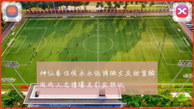 神仙眷侣侯永永低调晒女友甜蜜瞬间两人恋情曝光引发热议