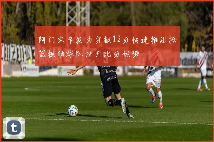 阿门末节发力贡献12分快速推进抢篮板助球队拉开比分优势