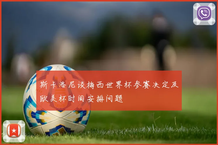 斯卡洛尼谈梅西世界杯参赛决定及欧美杯时间安排问题