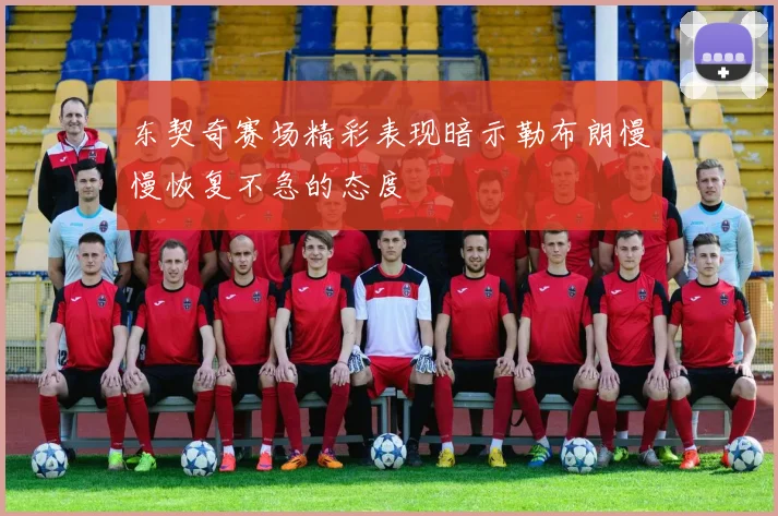 东契奇赛场精彩表现暗示勒布朗慢慢恢复不急的态度