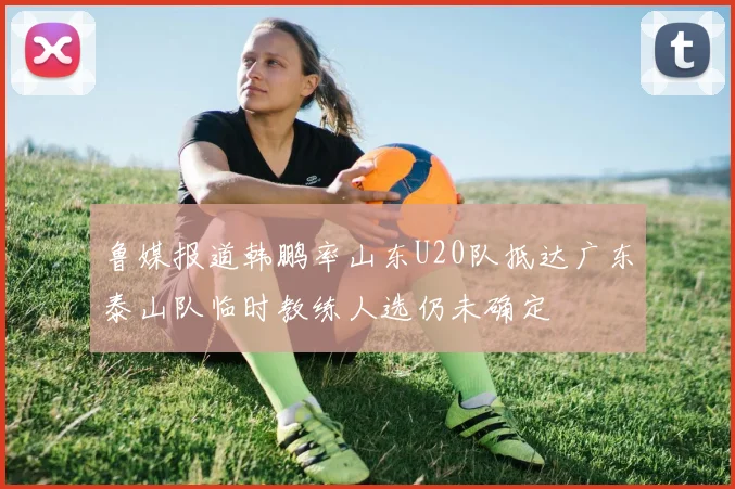 鲁媒报道韩鹏率山东U20队抵达广东泰山队临时教练人选仍未确定