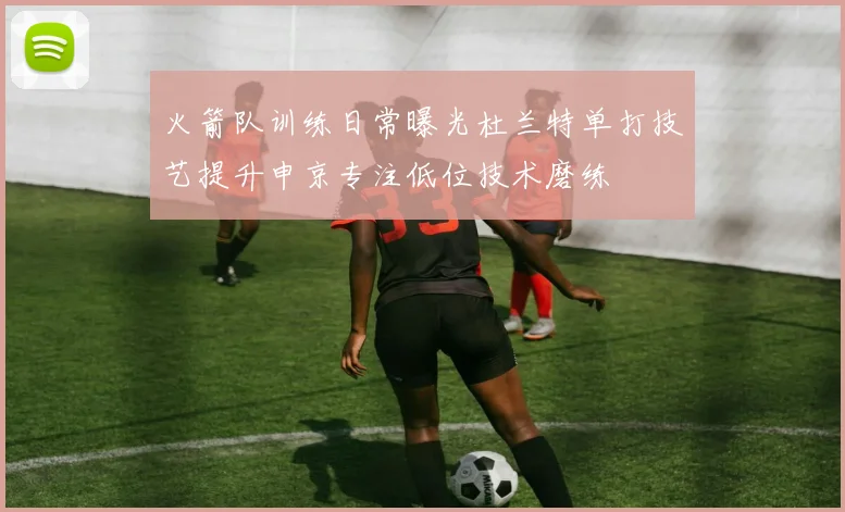 火箭队训练日常曝光杜兰特单打技艺提升申京专注低位技术磨练
