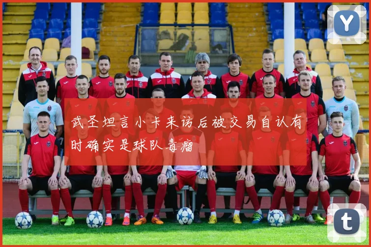 武圣坦言小卡来访后被交易自认有时确实是球队毒瘤